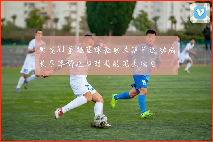 耐克AJ童鞋篮球鞋助力孩子运动成长尽享舒适与时尚的完美结合