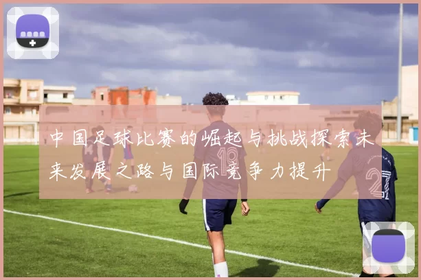 中国足球比赛的崛起与挑战探索未来发展之路与国际竞争力提升