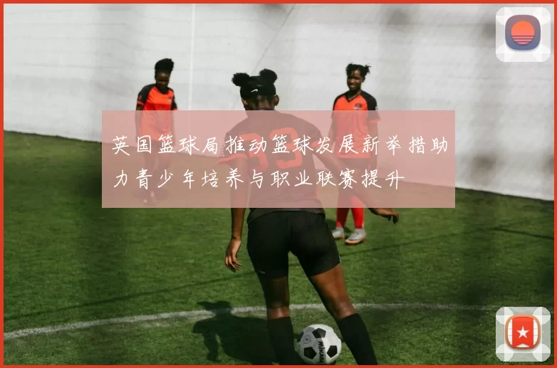 英国篮球局推动篮球发展新举措助力青少年培养与职业联赛提升