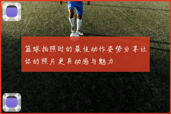 篮球拍照时的最佳动作姿势分享让你的照片更具动感与魅力