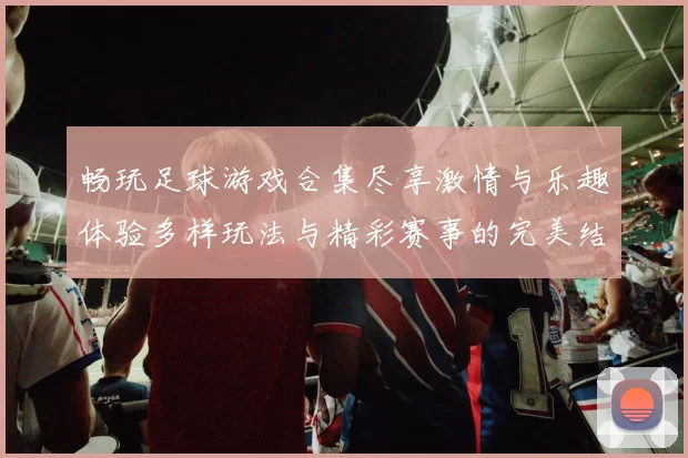 畅玩足球游戏合集尽享激情与乐趣体验多样玩法与精彩赛事的完美结合